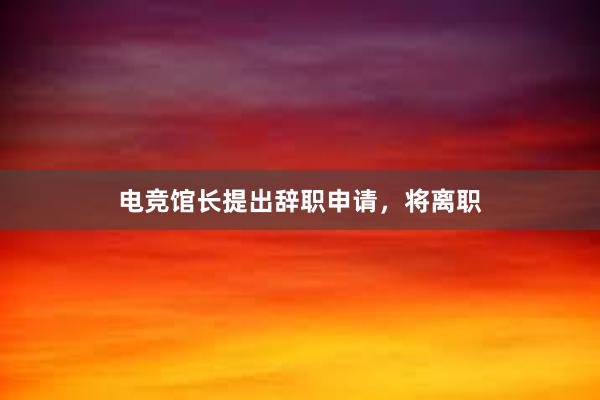 电竞馆长提出辞职申请，将离职