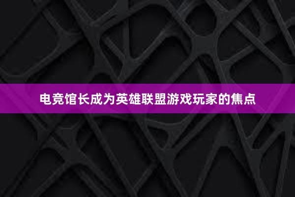 电竞馆长成为英雄联盟游戏玩家的焦点