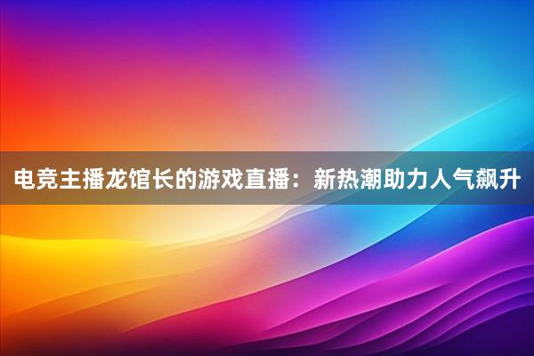 电竞主播龙馆长的游戏直播：新热潮助力人气飙升