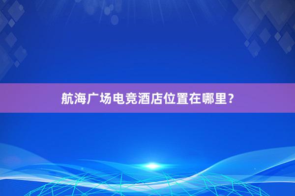 航海广场电竞酒店位置在哪里？