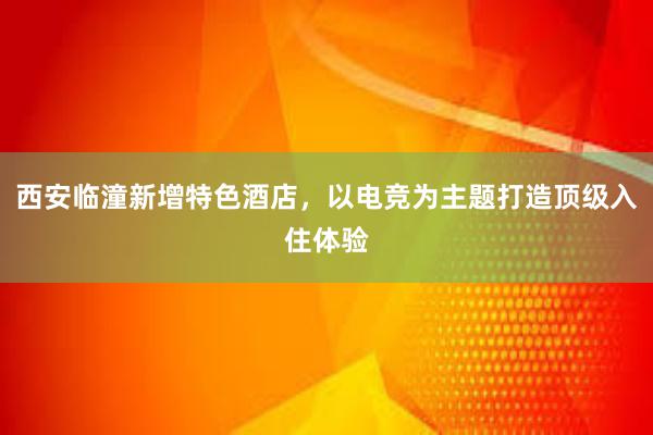 西安临潼新增特色酒店，以电竞为主题打造顶级入住体验