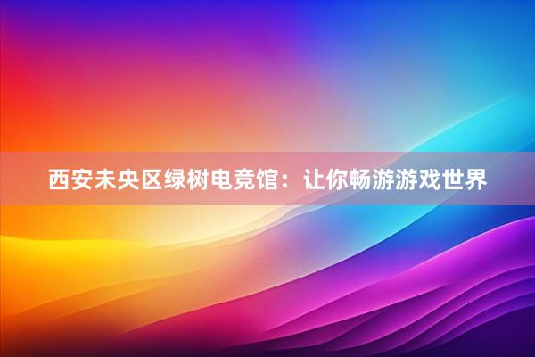 西安未央区绿树电竞馆：让你畅游游戏世界