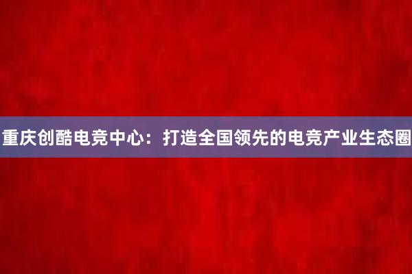 重庆创酷电竞中心：打造全国领先的电竞产业生态圈