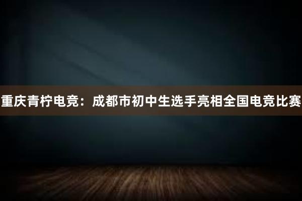 重庆青柠电竞：成都市初中生选手亮相全国电竞比赛