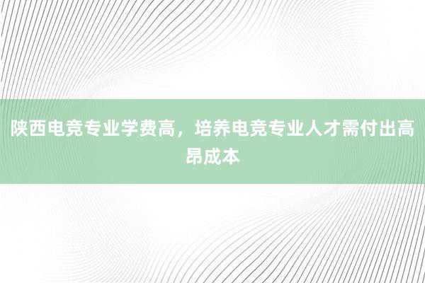 陕西电竞专业学费高，培养电竞专业人才需付出高昂成本