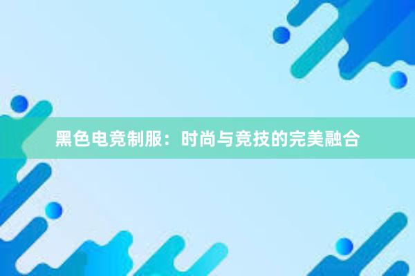 黑色电竞制服：时尚与竞技的完美融合